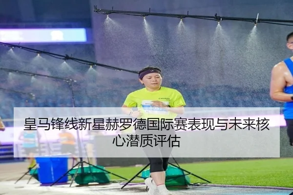 皇马锋线新星赫罗德国际赛表现与未来核心潜质评估